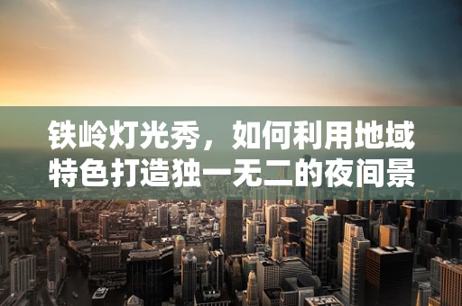 铁岭灯光秀，如何利用地域特色打造独一无二的夜间景观？