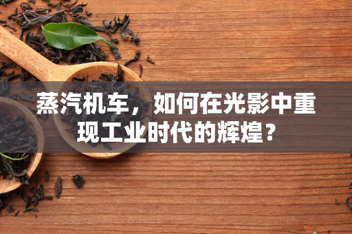 蒸汽机车，如何在光影中重现工业时代的辉煌？