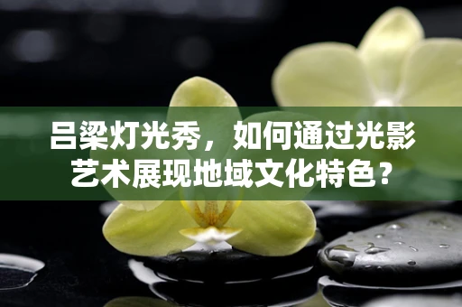吕梁灯光秀，如何通过光影艺术展现地域文化特色？