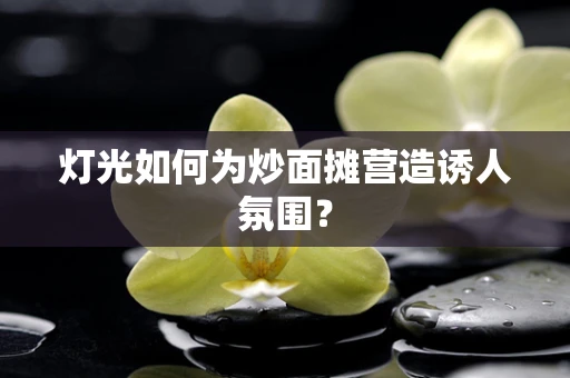 灯光如何为炒面摊营造诱人氛围？