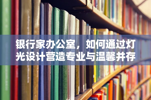 银行家办公室，如何通过灯光设计营造专业与温馨并存的氛围？
