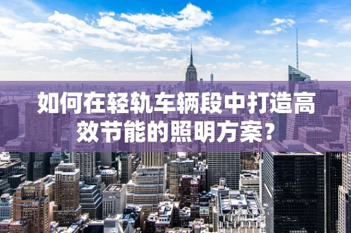 如何在轻轨车辆段中打造高效节能的照明方案？