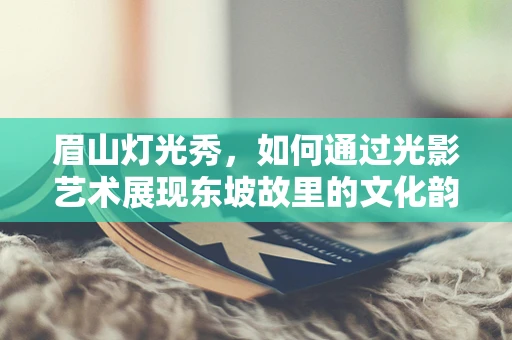 眉山灯光秀，如何通过光影艺术展现东坡故里的文化韵味？