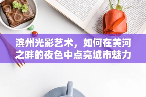 滨州光影艺术，如何在黄河之畔的夜色中点亮城市魅力？