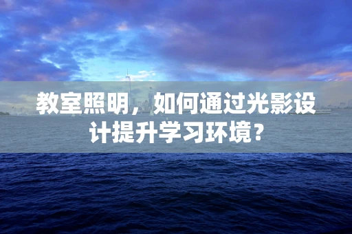 教室照明，如何通过光影设计提升学习环境？
