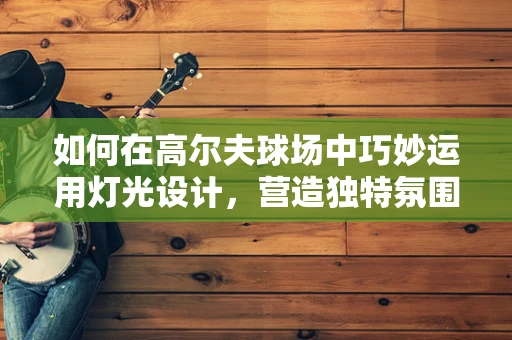 如何在高尔夫球场中巧妙运用灯光设计，营造独特氛围？