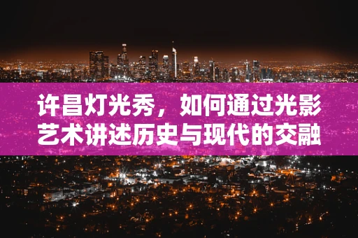 许昌灯光秀，如何通过光影艺术讲述历史与现代的交融？