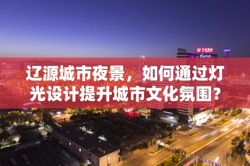 辽源城市夜景，如何通过灯光设计提升城市文化氛围？