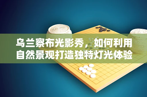 乌兰察布光影秀，如何利用自然景观打造独特灯光体验？