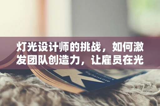 灯光设计师的挑战，如何激发团队创造力，让雇员在光影中闪耀？