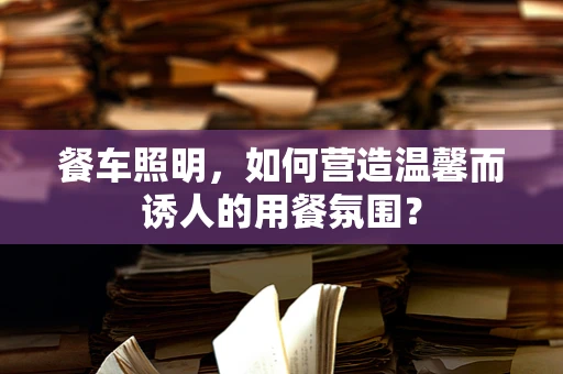 餐车照明，如何营造温馨而诱人的用餐氛围？