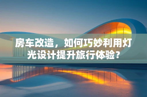 房车改造，如何巧妙利用灯光设计提升旅行体验？