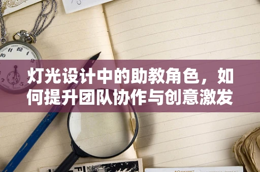 灯光设计中的助教角色，如何提升团队协作与创意激发？