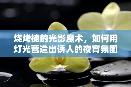 烧烤摊的光影魔术，如何用灯光营造出诱人的夜宵氛围？