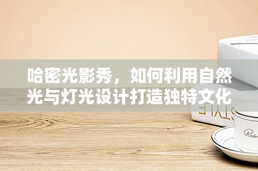 哈密光影秀，如何利用自然光与灯光设计打造独特文化氛围？
