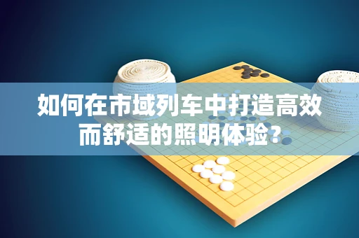 如何在市域列车中打造高效而舒适的照明体验？