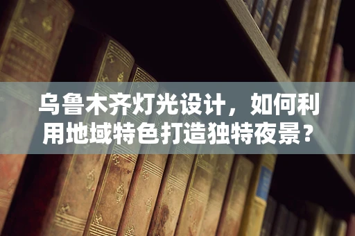 乌鲁木齐灯光设计，如何利用地域特色打造独特夜景？