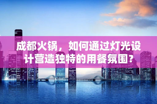 成都火锅，如何通过灯光设计营造独特的用餐氛围？