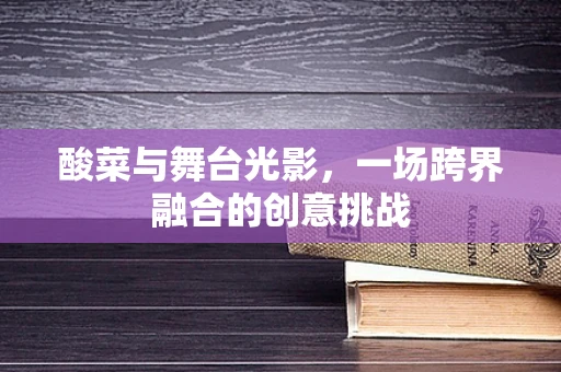 酸菜与舞台光影，一场跨界融合的创意挑战