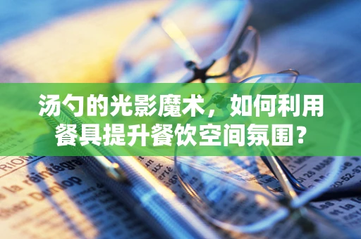 汤勺的光影魔术，如何利用餐具提升餐饮空间氛围？