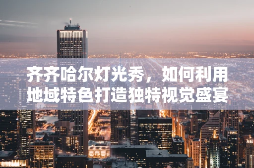 齐齐哈尔灯光秀，如何利用地域特色打造独特视觉盛宴？