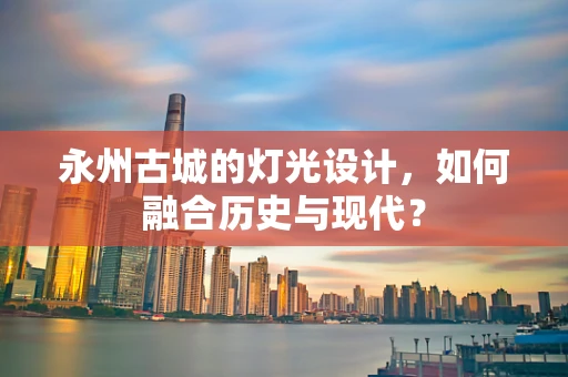 永州古城的灯光设计，如何融合历史与现代？