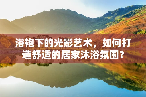 浴袍下的光影艺术，如何打造舒适的居家沐浴氛围？
