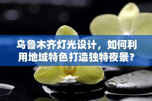 乌鲁木齐灯光设计，如何利用地域特色打造独特夜景？