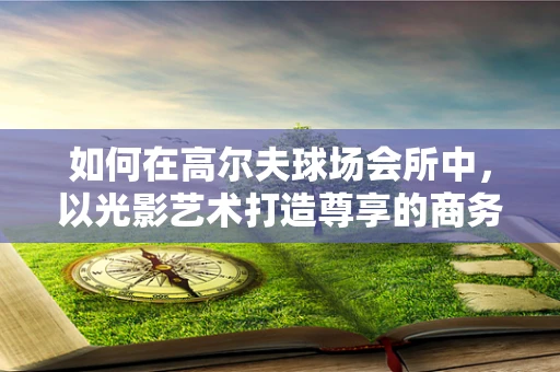 如何在高尔夫球场会所中，以光影艺术打造尊享的商务休闲空间？