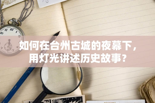 如何在台州古城的夜幕下，用灯光讲述历史故事？