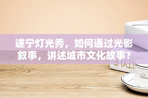 遂宁灯光秀，如何通过光影叙事，讲述城市文化故事？