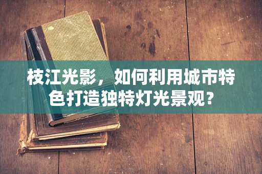 枝江光影，如何利用城市特色打造独特灯光景观？