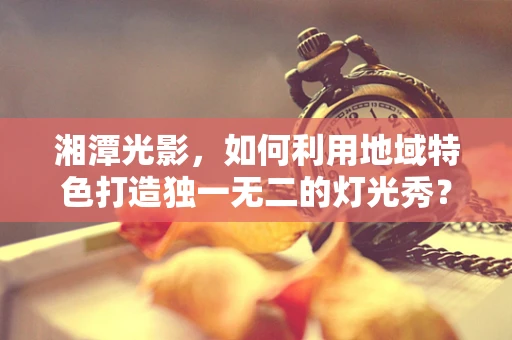 湘潭光影，如何利用地域特色打造独一无二的灯光秀？