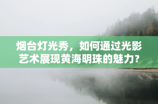 烟台灯光秀，如何通过光影艺术展现黄海明珠的魅力？