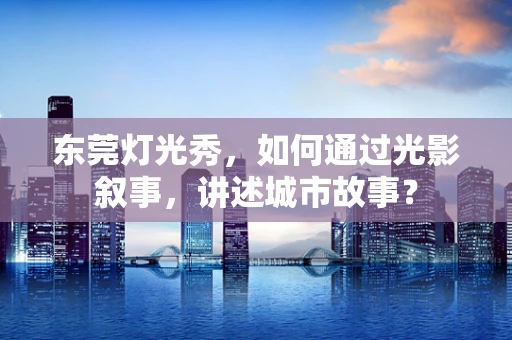 东莞灯光秀，如何通过光影叙事，讲述城市故事？