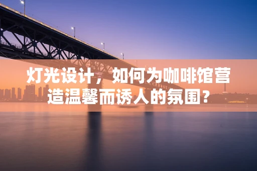 灯光设计，如何为咖啡馆营造温馨而诱人的氛围？