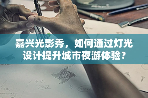 嘉兴光影秀，如何通过灯光设计提升城市夜游体验？