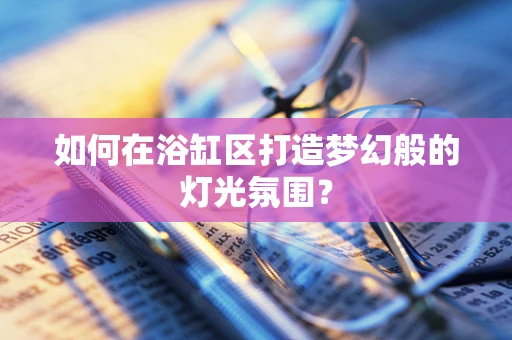 如何在浴缸区打造梦幻般的灯光氛围？
