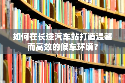 如何在长途汽车站打造温馨而高效的候车环境？