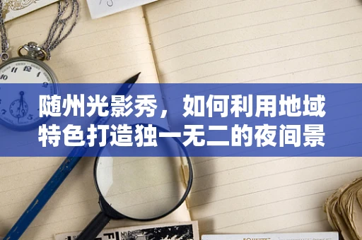 随州光影秀，如何利用地域特色打造独一无二的夜间景观？