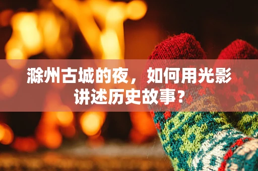 滁州古城的夜，如何用光影讲述历史故事？