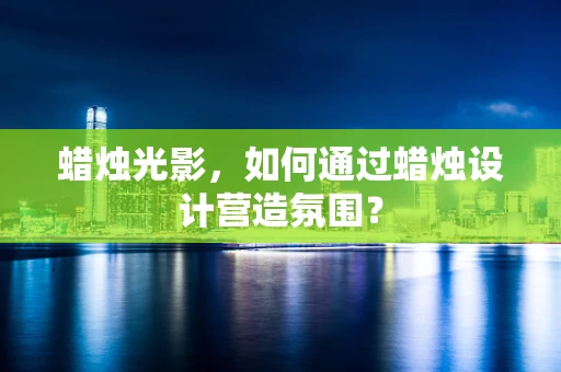蜡烛光影，如何通过蜡烛设计营造氛围？