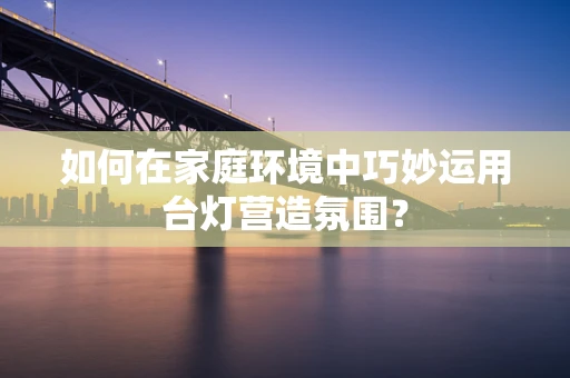 如何在家庭环境中巧妙运用台灯营造氛围？