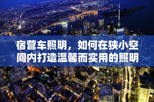 宿营车照明，如何在狭小空间内打造温馨而实用的照明方案？
