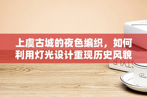 上虞古城的夜色编织，如何利用灯光设计重现历史风貌？