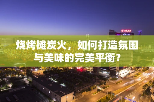 烧烤摊炭火，如何打造氛围与美味的完美平衡？