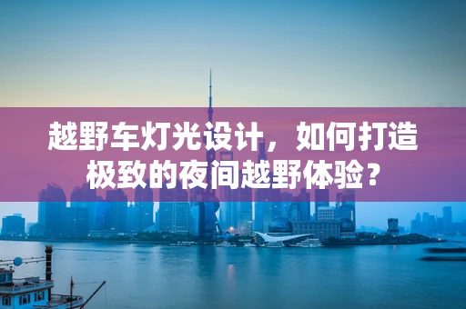 越野车灯光设计，如何打造极致的夜间越野体验？