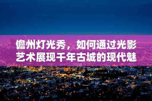 儋州灯光秀，如何通过光影艺术展现千年古城的现代魅力？