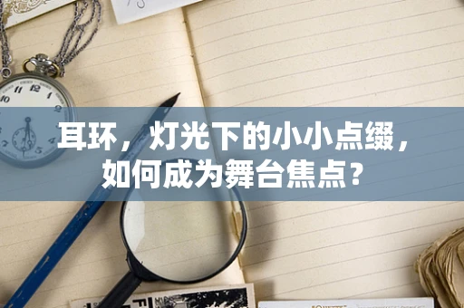 耳环，灯光下的小小点缀，如何成为舞台焦点？