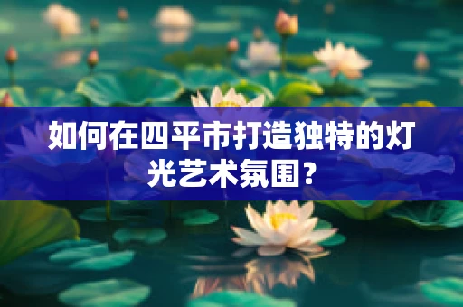 如何在四平市打造独特的灯光艺术氛围？
